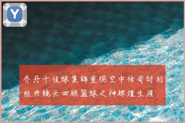 乔丹十佳球集锦重现空中传奇时刻经典镜头回顾篮球之神辉煌生涯