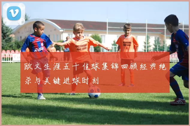 欧文生涯五十佳球集锦回顾经典绝杀与关键进球时刻