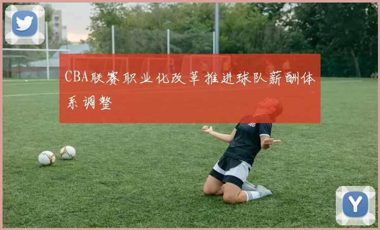 CBA联赛职业化改革推进球队薪酬体系调整