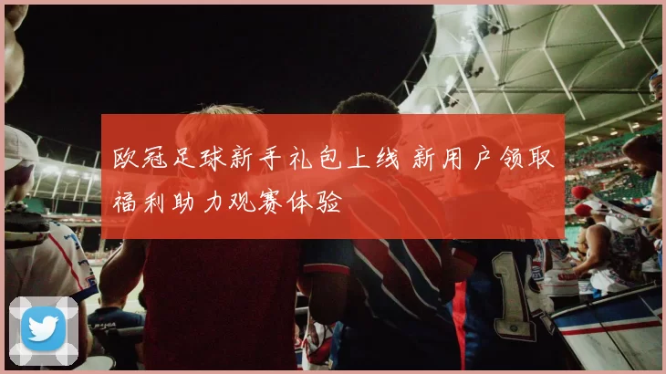 欧冠足球新手礼包上线 新用户领取福利助力观赛体验