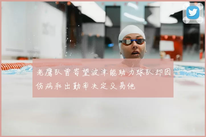 老鹰队曾寄望波津能助力球队却因伤病和出勤率决定交易他