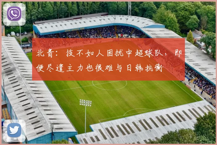 北青：技不如人困扰中超球队，即便尽遣主力也很难与日韩抗衡