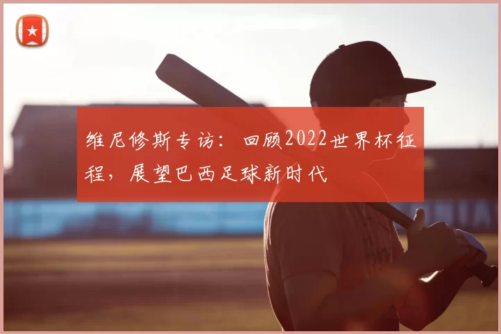 维尼修斯专访：回顾2022世界杯征程，展望巴西足球新时代
