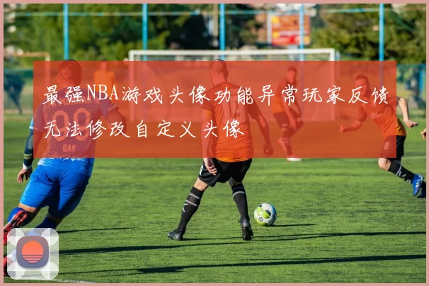 最强NBA游戏头像功能异常玩家反馈无法修改自定义头像
