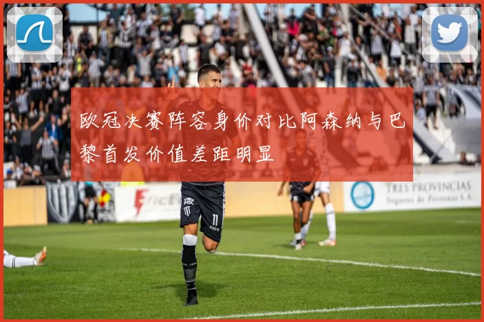 欧冠决赛阵容身价对比阿森纳与巴黎首发价值差距明显