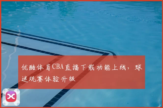 优酷体育CBA直播下载功能上线,球迷观赛体验升级