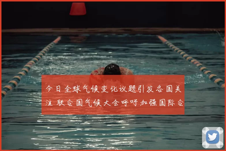 今日全球气候变化议题引发各国关注 联合国气候大会呼吁加强国际合作应对挑战