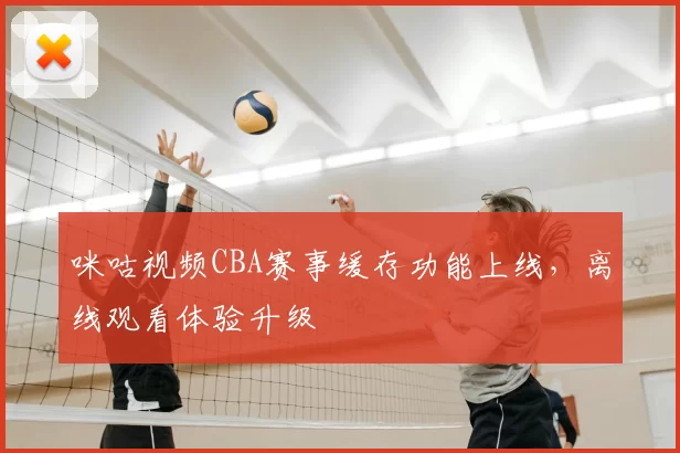 咪咕视频CBA赛事缓存功能上线,离线观看体验升级