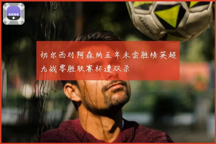 切尔西对阿森纳五年未尝胜绩英超九战零胜联赛杯遭双杀