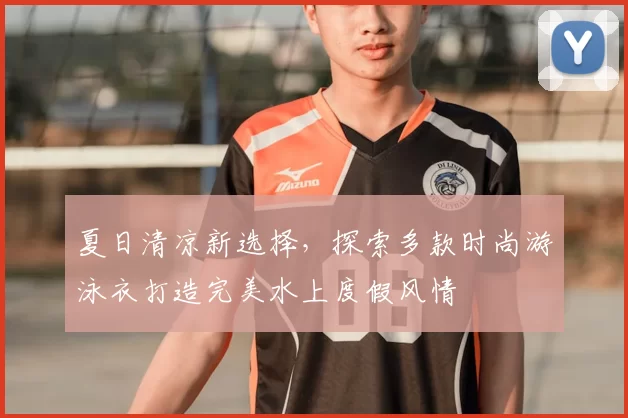 夏日清凉新选择，探索多款时尚游泳衣打造完美水上度假风情