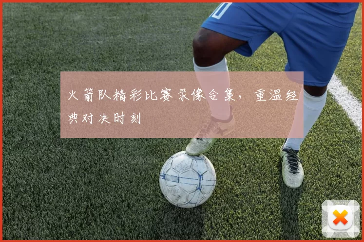 火箭队精彩比赛录像合集，重温经典对决时刻