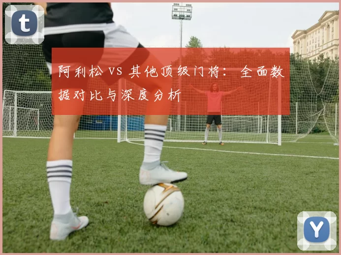阿利松 vs 其他顶级门将:全面数据对比与深度分析