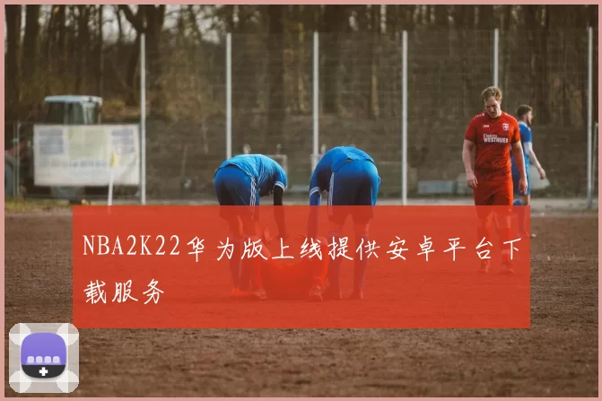 NBA2K22华为版上线提供安卓平台下载服务