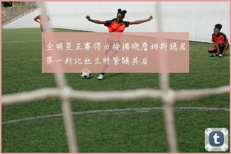 全明星正赛得分榜揭晓詹姆斯稳居第一科比杜兰特紧随其后