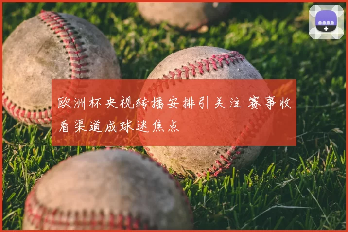 欧洲杯央视转播安排引关注 赛事收看渠道成球迷焦点