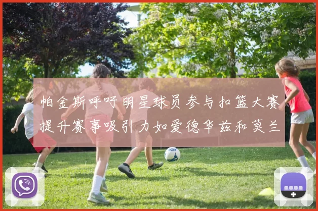 帕金斯呼吁明星球员参与扣篮大赛提升赛事吸引力如爱德华兹和莫兰特等人