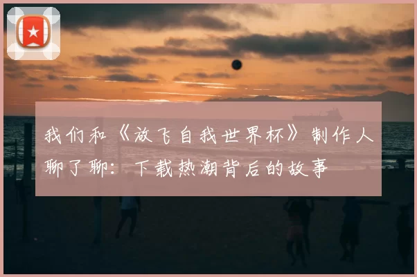 我们和《放飞自我世界杯》制作人聊了聊：下载热潮背后的故事