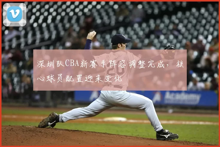 深圳队CBA新赛季阵容调整完成，核心球员配置迎来变化