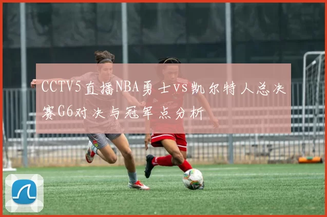 CCTV5直播NBA勇士vs凯尔特人总决赛G6对决与冠军点分析