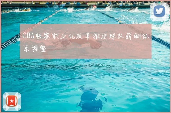 CBA联赛职业化改革推进球队薪酬体系调整