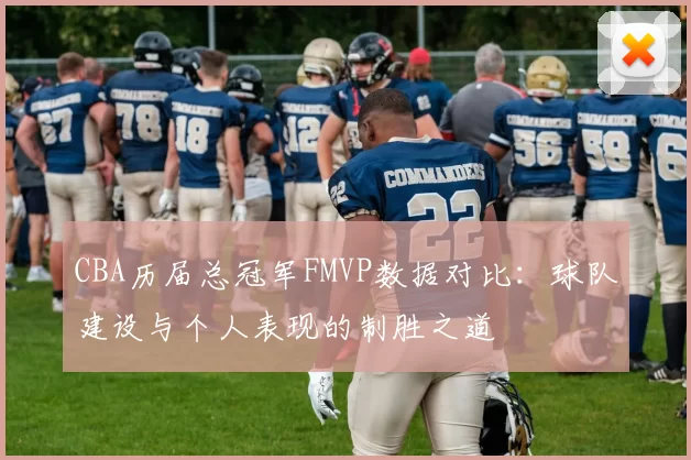 CBA历届总冠军FMVP数据对比：球队建设与个人表现的制胜之道