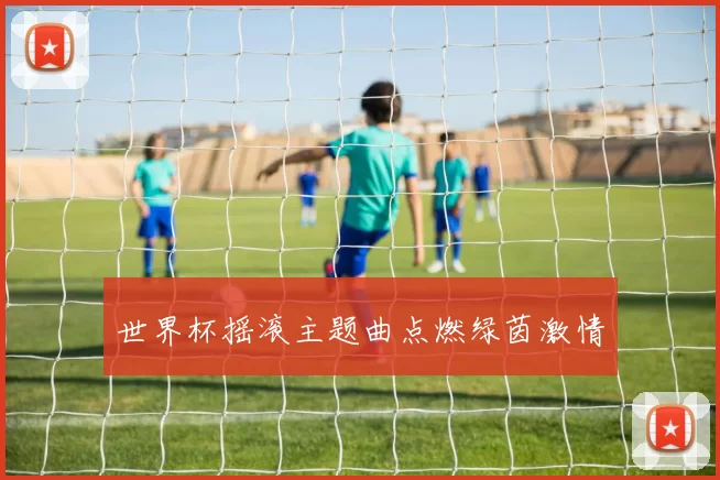 世界杯摇滚主题曲点燃绿茵激情