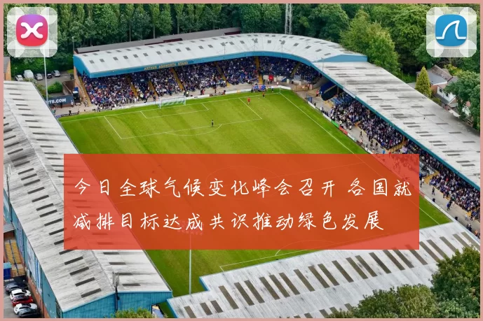 今日全球气候变化峰会召开 各国就减排目标达成共识推动绿色发展