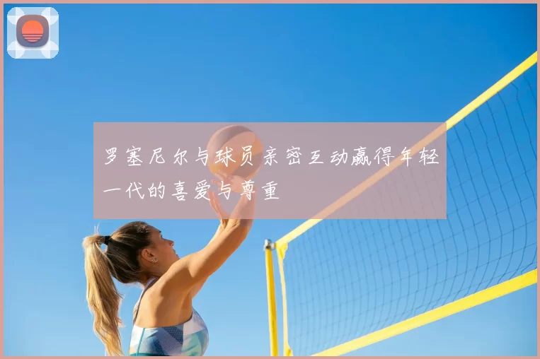 罗塞尼尔与球员亲密互动赢得年轻一代的喜爱与尊重