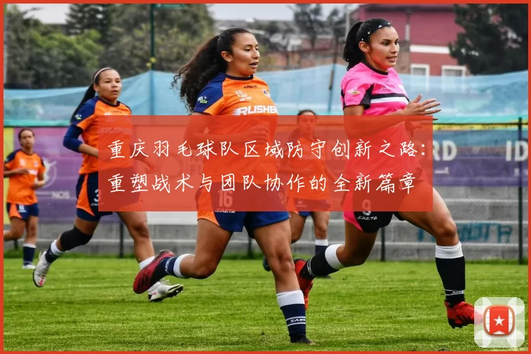 重庆羽毛球队区域防守创新之路:重塑战术与团队协作的全新篇章