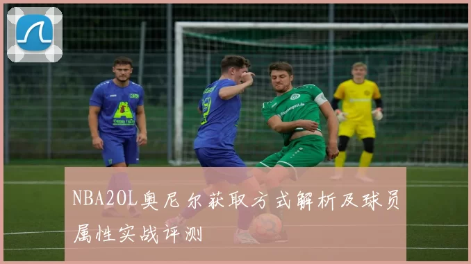 NBA2OL奥尼尔获取方式解析及球员属性实战评测
