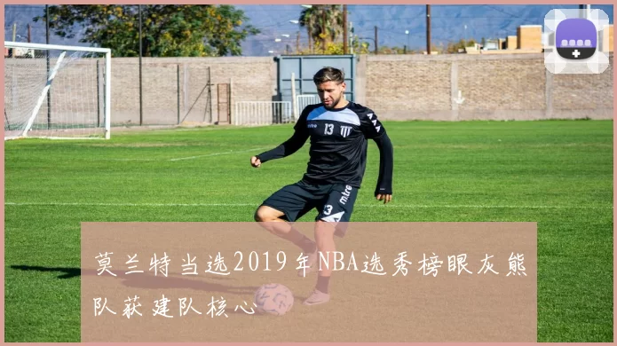 莫兰特当选2019年NBA选秀榜眼灰熊队获建队核心