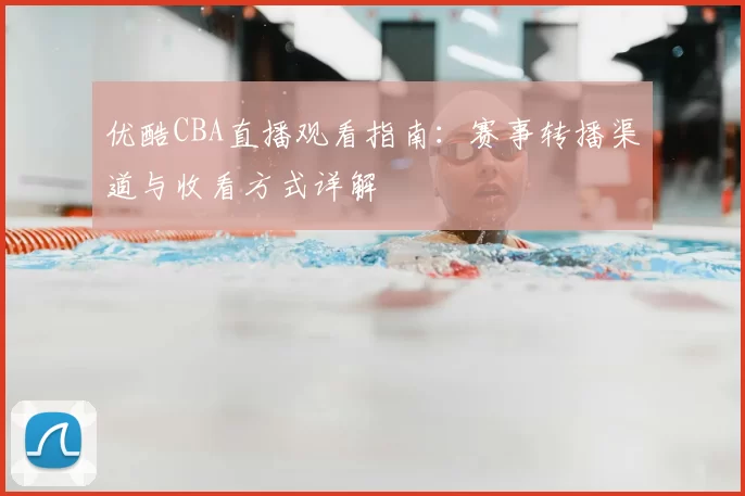 优酷CBA直播观看指南:赛事转播渠道与收看方式详解