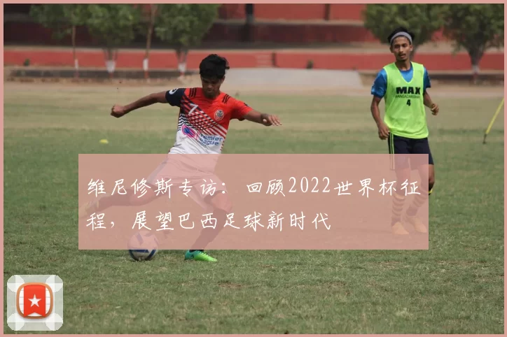 维尼修斯专访：回顾2022世界杯征程，展望巴西足球新时代