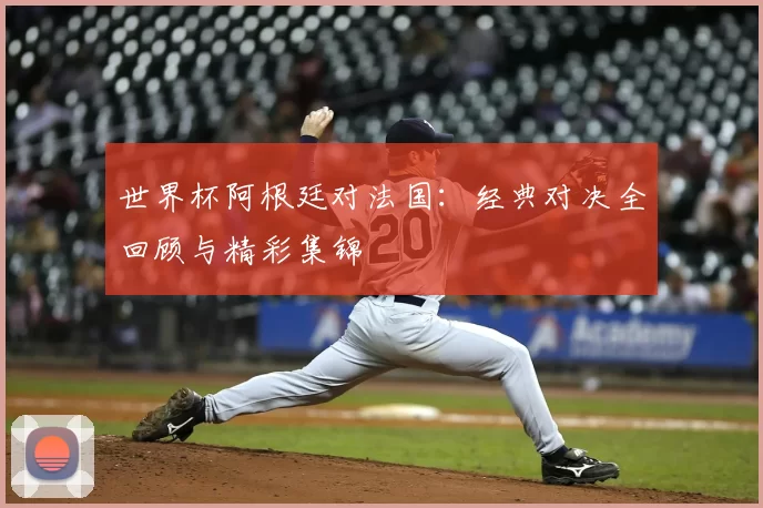 世界杯阿根廷对法国:经典对决全回顾与精彩集锦
