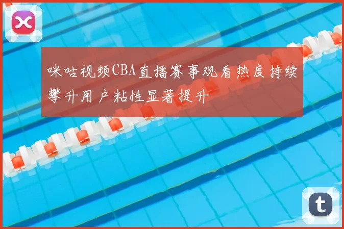 咪咕视频CBA直播赛事观看热度持续攀升用户粘性显著提升