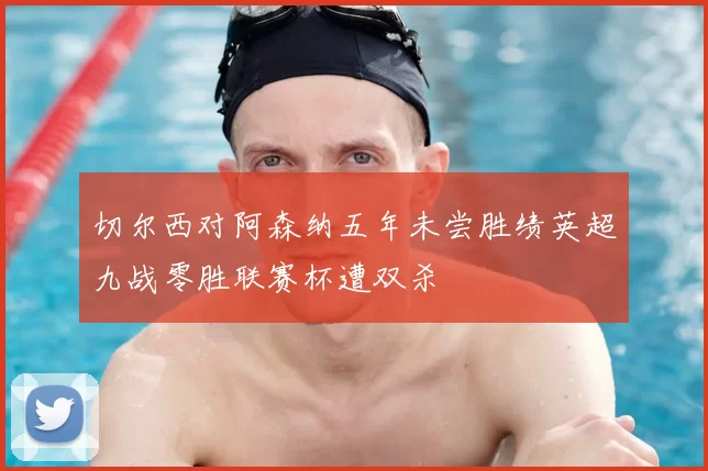 切尔西对阿森纳五年未尝胜绩英超九战零胜联赛杯遭双杀