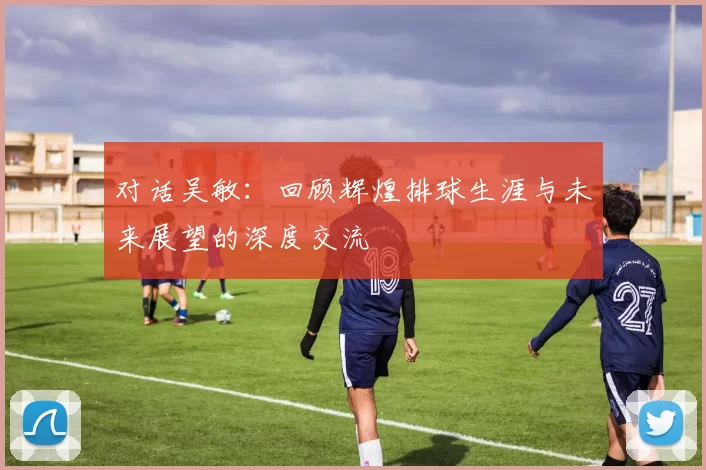 对话吴敏:回顾辉煌排球生涯与未来展望的深度交流
