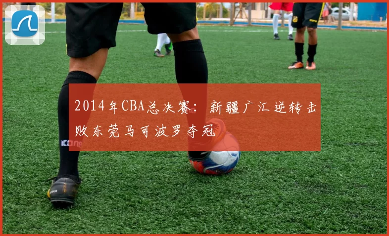 2014年CBA总决赛：新疆广汇逆转击败东莞马可波罗夺冠