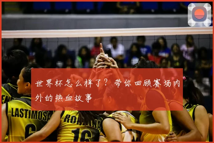 世界杯怎么样了？带你回顾赛场内外的热血故事