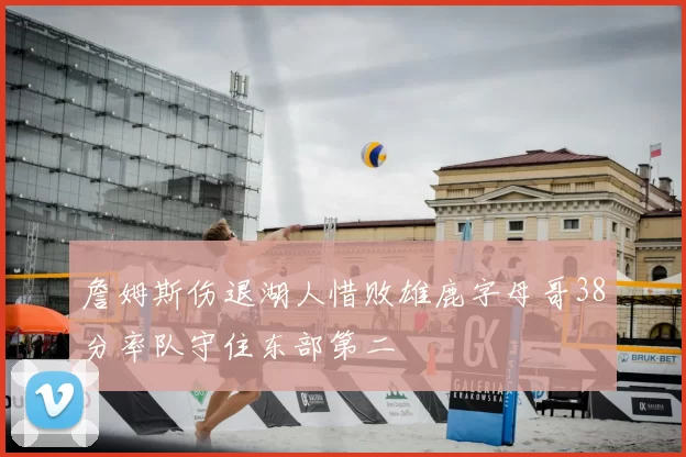 詹姆斯伤退湖人惜败雄鹿字母哥38分率队守住东部第二