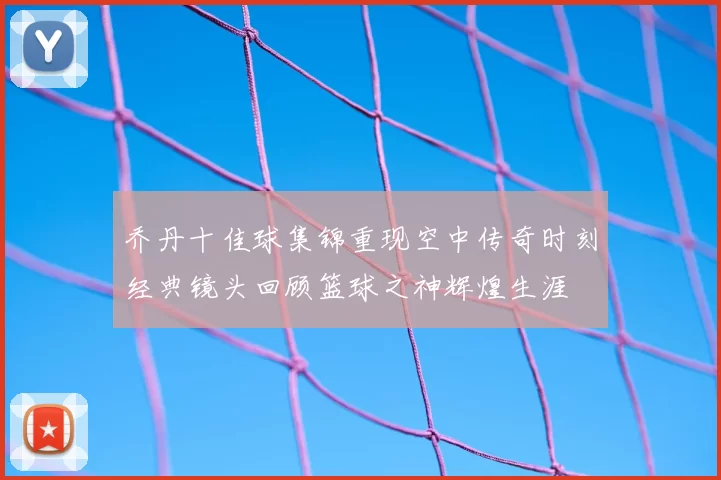 乔丹十佳球集锦重现空中传奇时刻经典镜头回顾篮球之神辉煌生涯