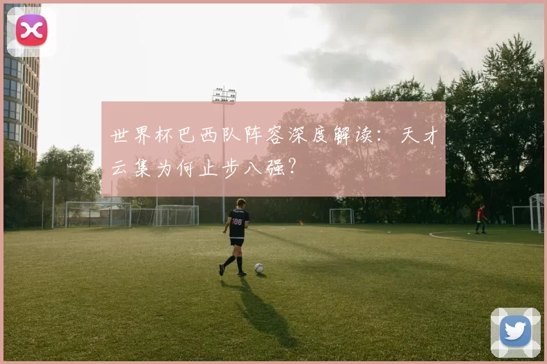 世界杯巴西队阵容深度解读:天才云集为何止步八强?