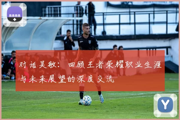 对话吴敏:回顾王者荣耀职业生涯与未来展望的深度交流