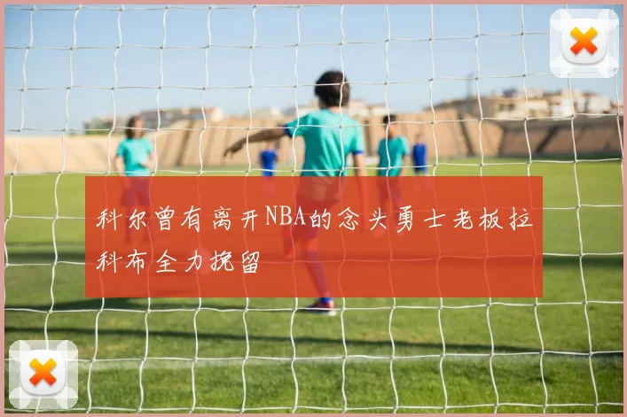 科尔曾有离开NBA的念头勇士老板拉科布全力挽留