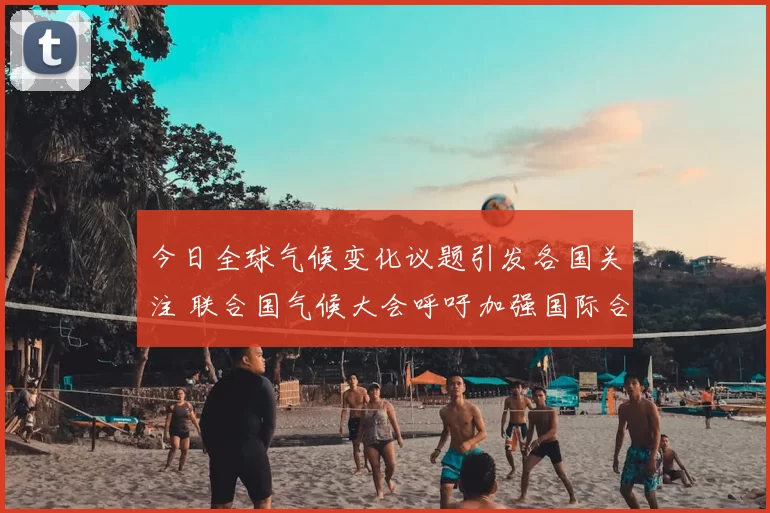 今日全球气候变化议题引发各国关注 联合国气候大会呼吁加强国际合作应对挑战