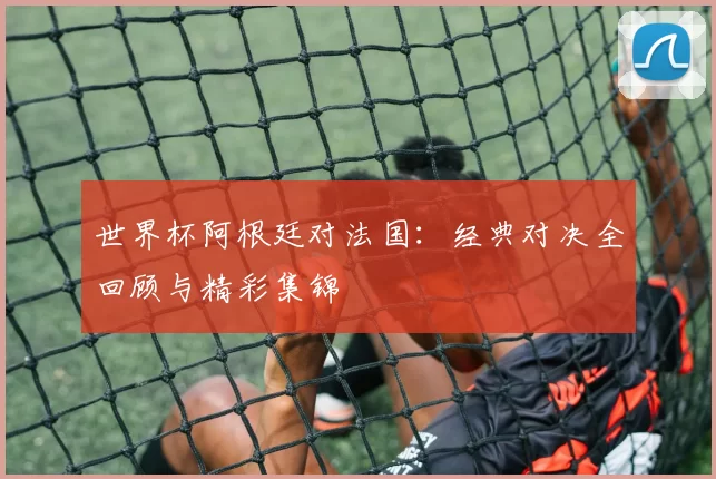 世界杯阿根廷对法国:经典对决全回顾与精彩集锦