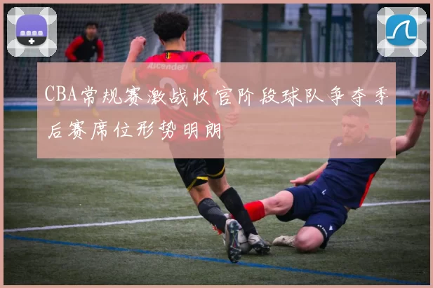 CBA常规赛激战收官阶段球队争夺季后赛席位形势明朗