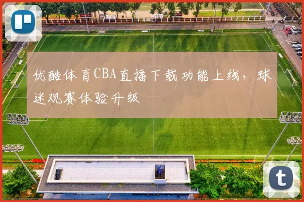 优酷体育CBA直播下载功能上线,球迷观赛体验升级