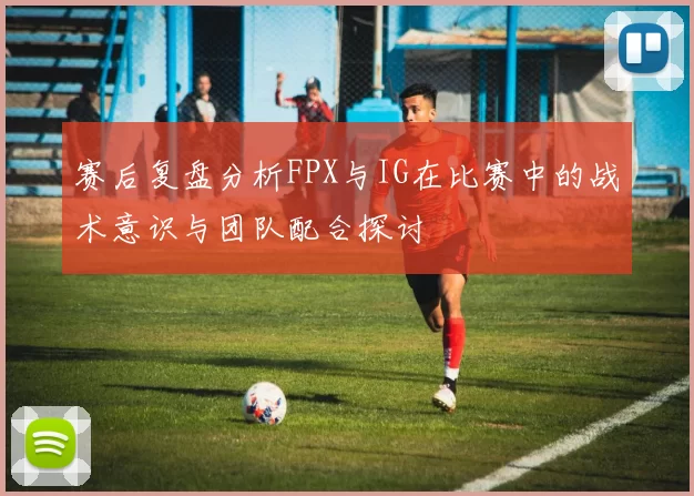 赛后复盘分析FPX与IG在比赛中的战术意识与团队配合探讨