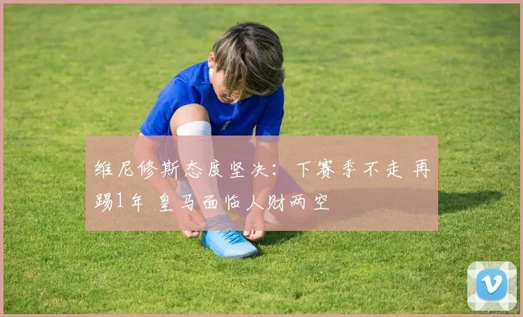 维尼修斯态度坚决:下赛季不走 再踢1年 皇马面临人财两空